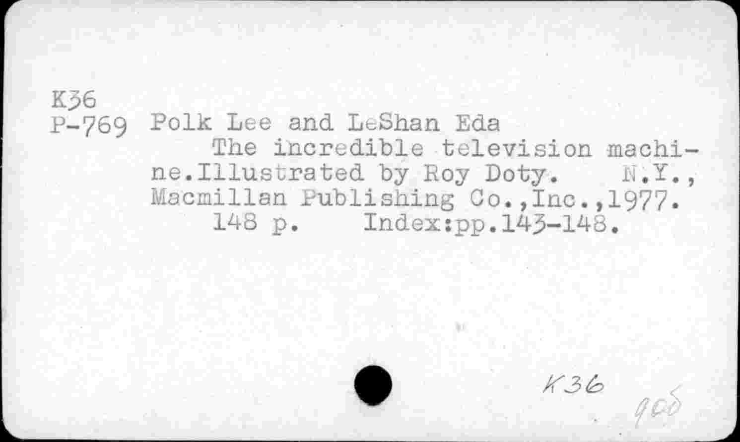 ﻿K36
p-769 Polk Lee and. LeShan Eda
The incredible television machine.Illustrated by Roy Doty. E.Y., Macmillan Publishing Co.,Inc.,1977.
148 p. Index:pp.143-148.